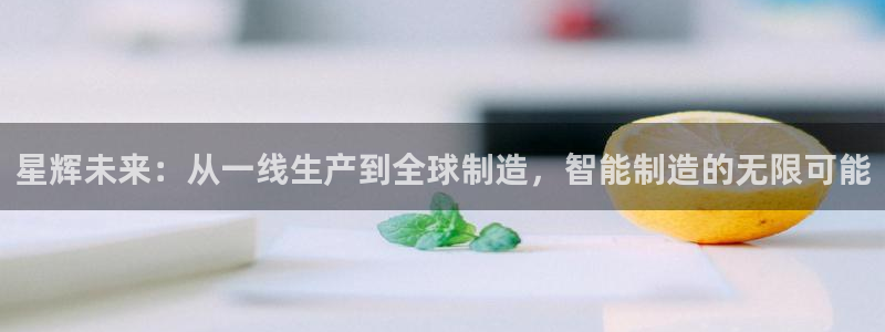 天辰说娱乐：星辉未来：从一线生产到全球制造，智能制造的无限可能