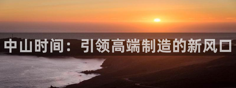 天辰娱乐平台娱乐注册：中山时间：引领高端制造的新风口