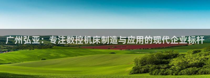 天辰娱乐1980：广州弘亚：专注数控机床制造与应用的现代企业标杆
