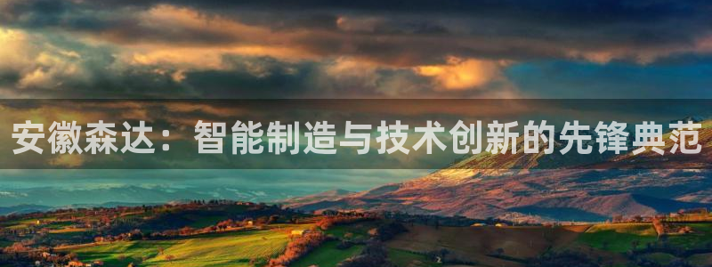 深圳天辰娱乐：安徽森达：智能制造与技术创新的先锋典范