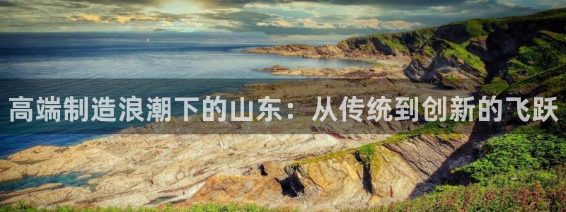 天辰娱乐链接：高端制造浪潮下的山东：从传统到创新的飞跃